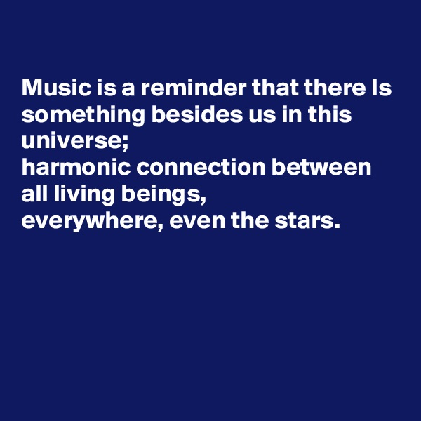 

Music is a reminder that there Is something besides us in this universe;
harmonic connection between all living beings,
everywhere, even the stars.





