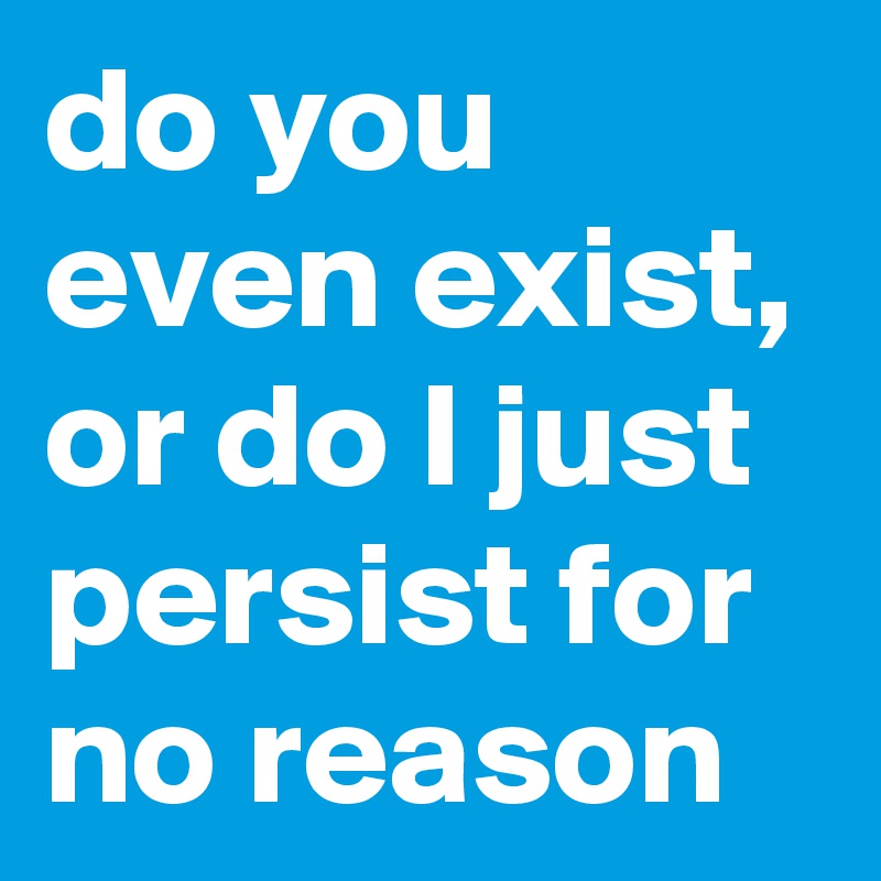 do you even exist, or do I just persist for no reason 