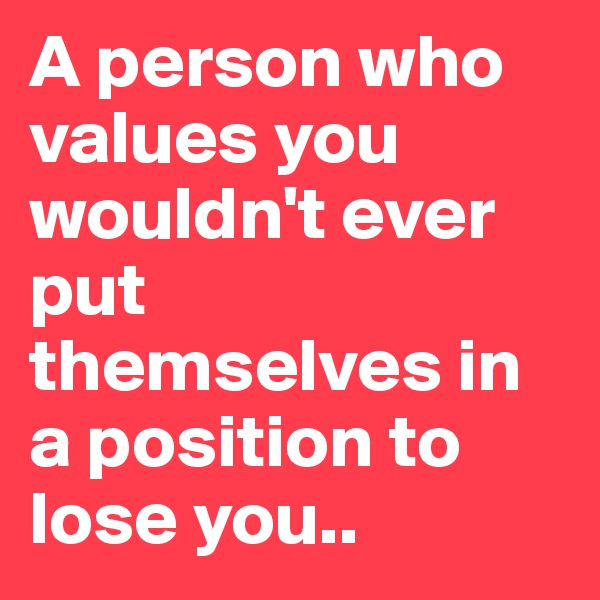 A person who values you wouldn't ever put themselves in a position to lose you..