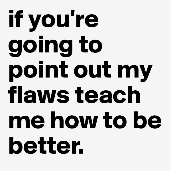 if you're going to point out my flaws teach me how to be better.