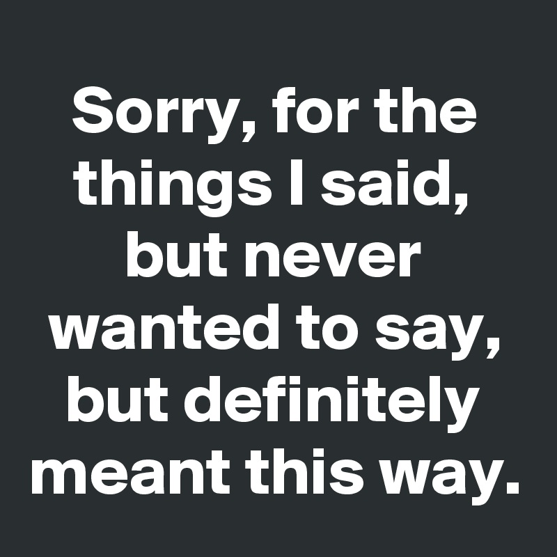 Sorry, for the things I said, but never wanted to say, but definitely meant this way.