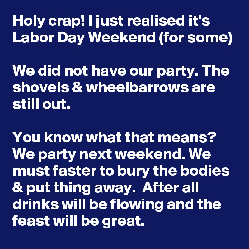 Holy crap! I just realised it's Labor Day Weekend (for some)

We did not have our party. The shovels & wheelbarrows are still out.

You know what that means? We party next weekend. We must faster to bury the bodies & put thing away.  After all drinks will be flowing and the feast will be great.