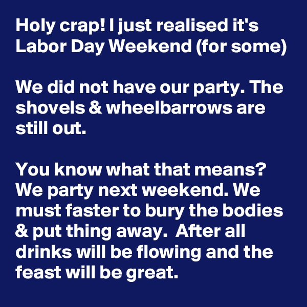 Holy crap! I just realised it's Labor Day Weekend (for some)

We did not have our party. The shovels & wheelbarrows are still out.

You know what that means? We party next weekend. We must faster to bury the bodies & put thing away.  After all drinks will be flowing and the feast will be great.