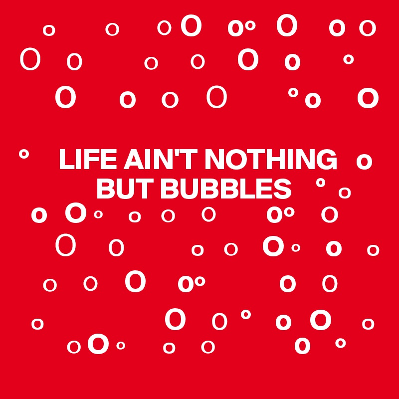     ?        ?      ? ?    ??   ?     ?  ?   ?    ?          ?     ?     ?    ?       ?      
      ?       ?    ?    ?          ° o      O
 
°     LIFE AIN'T NOTHING   o
             BUT BUBBLES    º  ?   
  o   O ?    ?   ?    ?        ??    ?    
      ?     ?           ?   ?    O ?    o    ?     
    ?    ?    ?     ??            ?    ?         
  ?                    ?    ?  °    o   O     ?       
        ? O ?      ?    ?             ?    ?