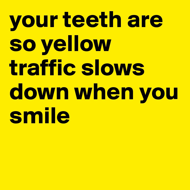 your teeth are so yellow traffic slows down when you smile

