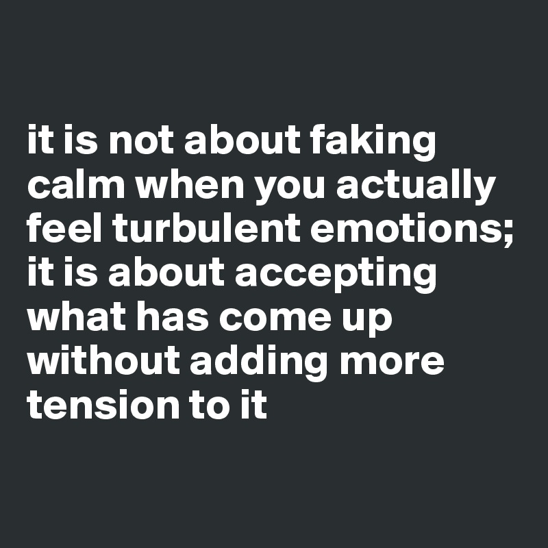 

it is not about faking calm when you actually feel turbulent emotions; 
it is about accepting what has come up without adding more tension to it

