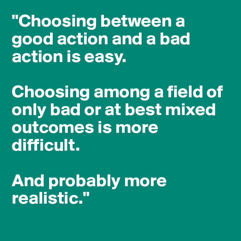 "Choosing between a good action and a bad action is easy.

Choosing among a field of only bad or at best mixed outcomes is more difficult.

And probably more realistic."
