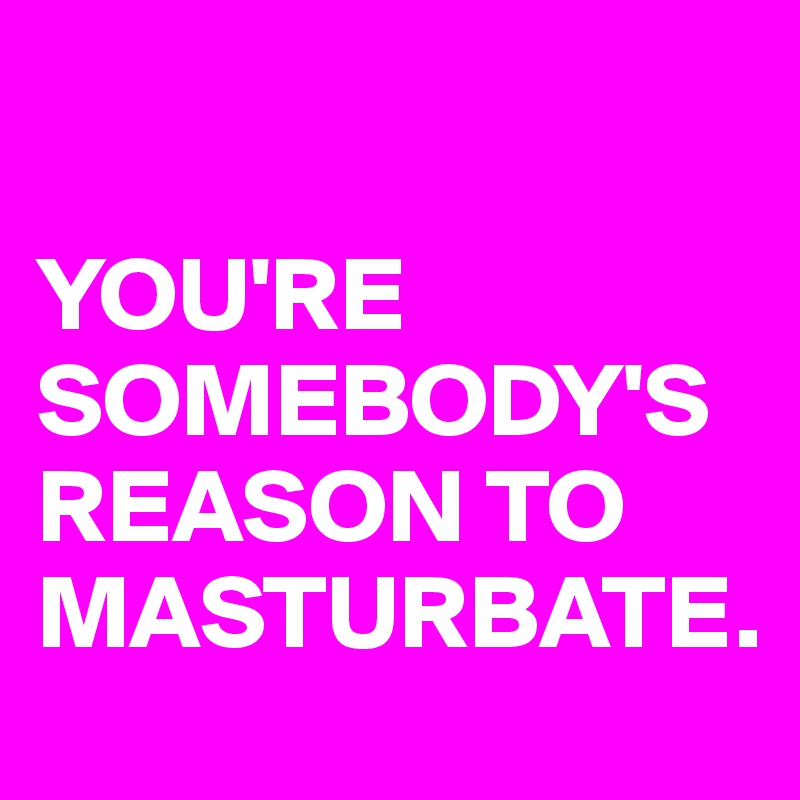 

YOU'RE SOMEBODY'S REASON TO MASTURBATE.