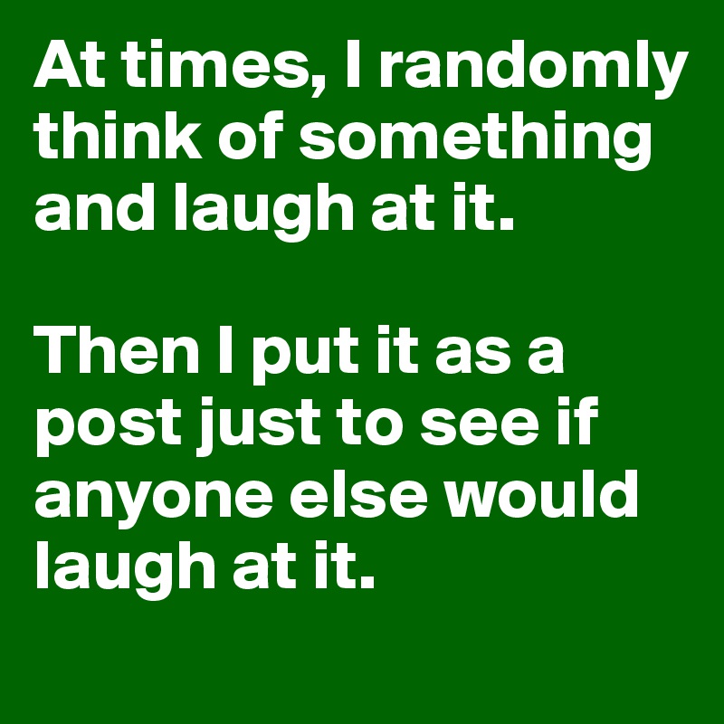 At times, I randomly think of something and laugh at it. 

Then I put it as a post just to see if anyone else would laugh at it. 