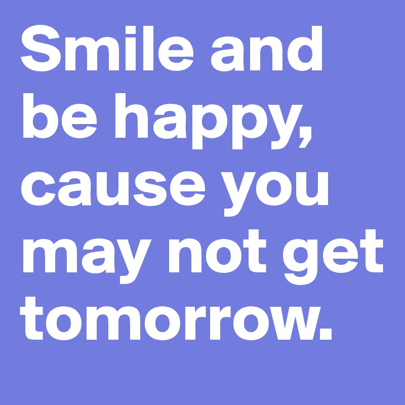 Smile and be happy, cause you may not get tomorrow.