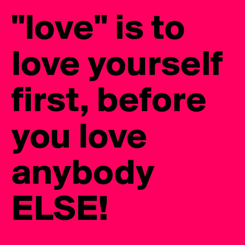 "love" is to love yourself first, before you love anybody ELSE!