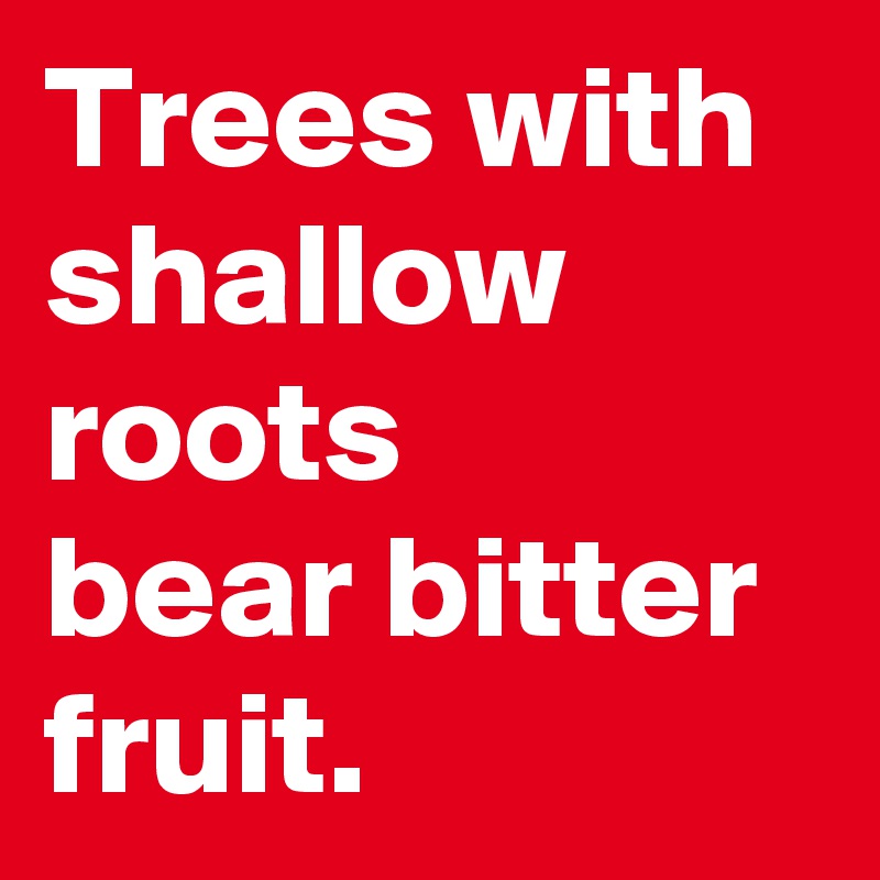 Trees with shallow roots
bear bitter fruit.