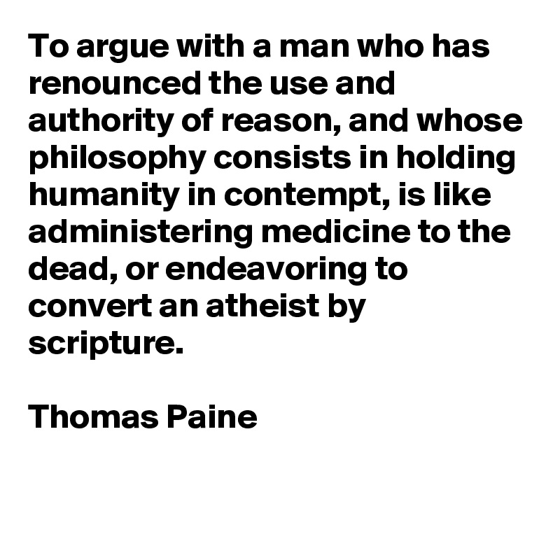 To argue with a man who has renounced the use and authority of reason, and whose philosophy consists in holding humanity in contempt, is like administering medicine to the dead, or endeavoring to convert an atheist by scripture.

Thomas Paine

