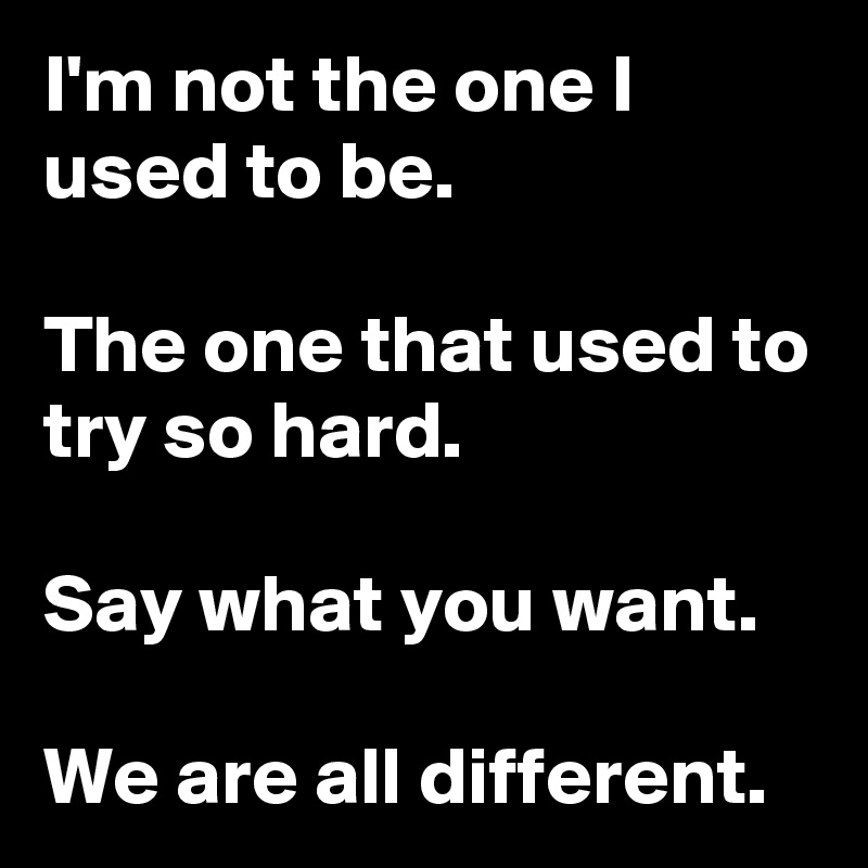 I'm not the one I used to be.

The one that used to try so hard.

Say what you want.

We are all different.