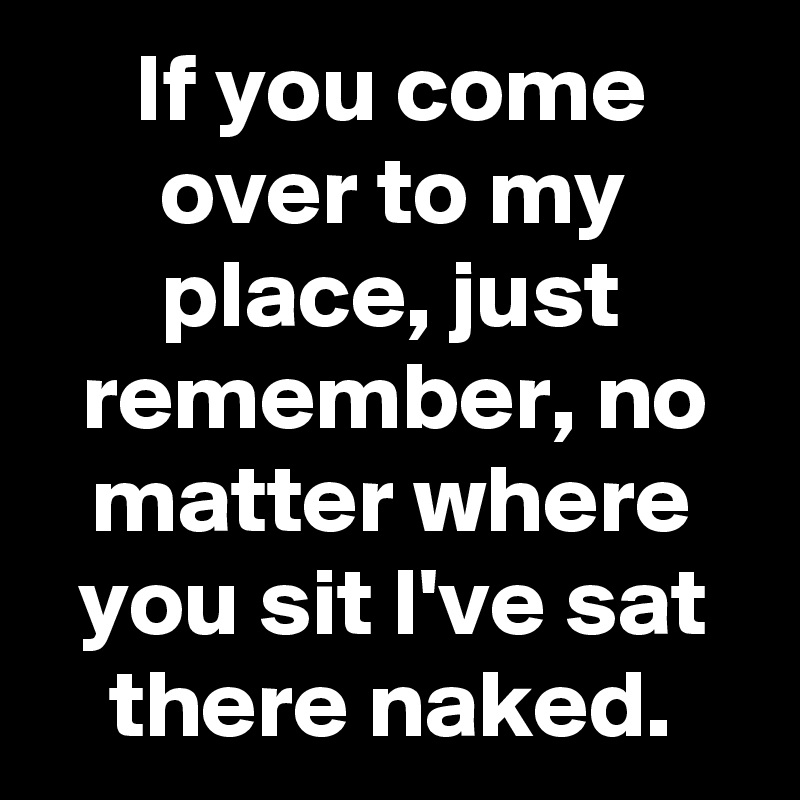 If you come over to my place, just remember, no matter where you sit I've sat there naked.