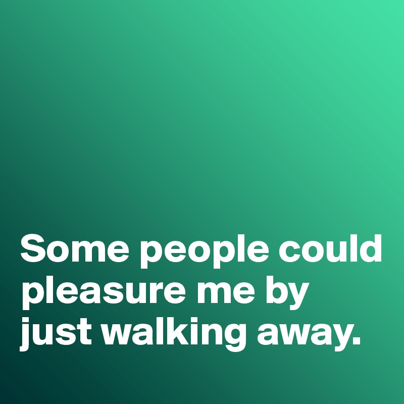 




Some people could pleasure me by just walking away. 