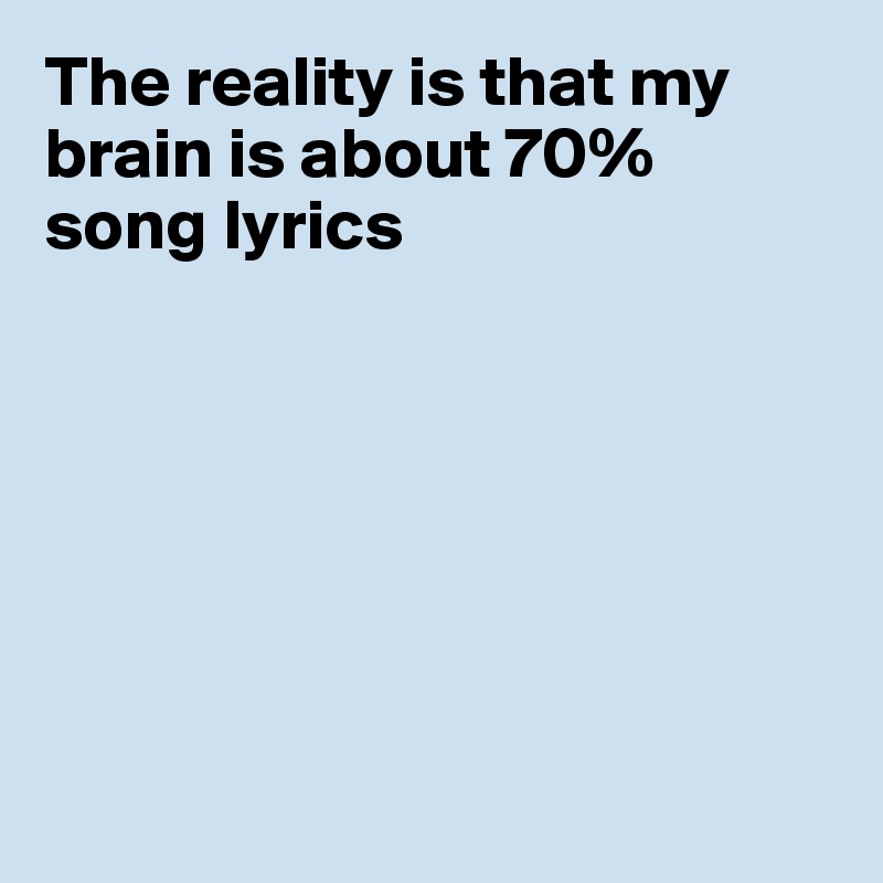 The reality is that my brain is about 70% 
song lyrics







