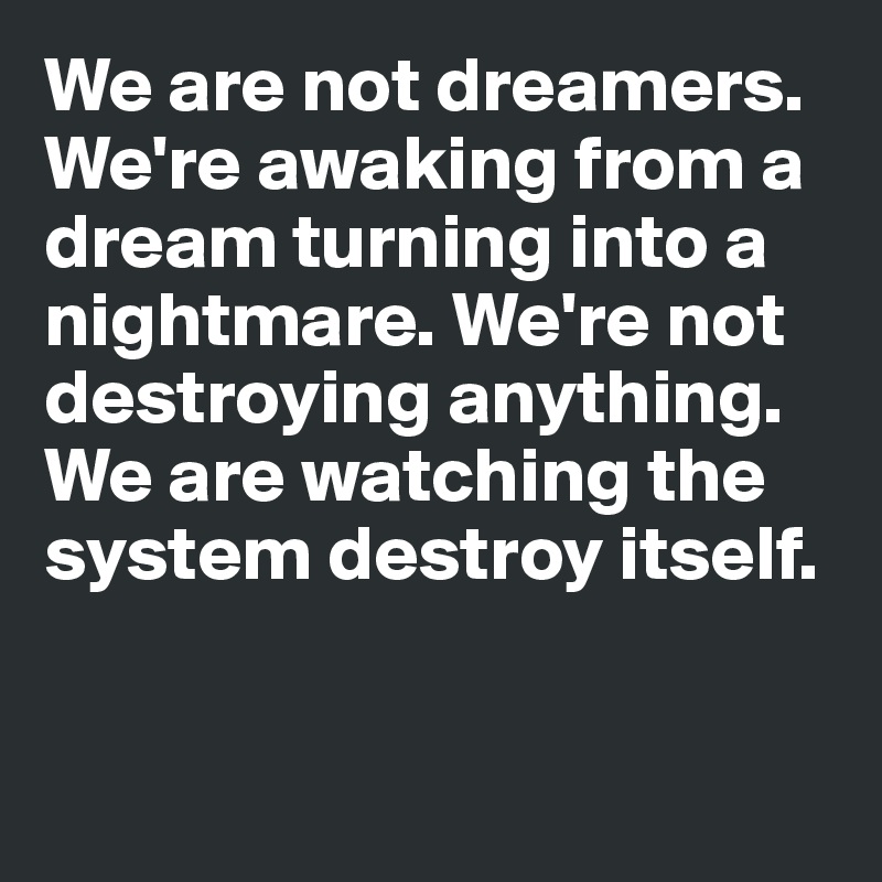 We are not dreamers. We're awaking from a dream turning into a nightmare. We're not destroying anything. 
We are watching the system destroy itself.


