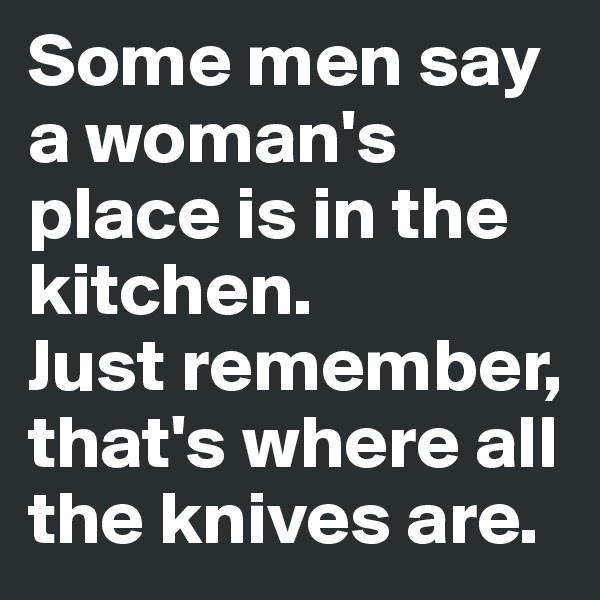 Some men say a woman's place is in the kitchen. 
Just remember, that's where all the knives are.