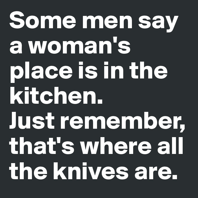 Some men say a woman's place is in the kitchen. 
Just remember, that's where all the knives are.