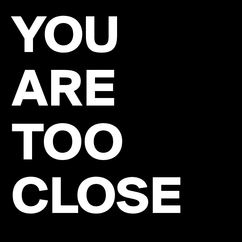 YOU ARE TOO CLOSE