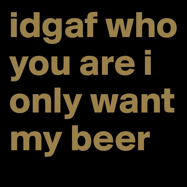 idgaf who you are i only want my beer