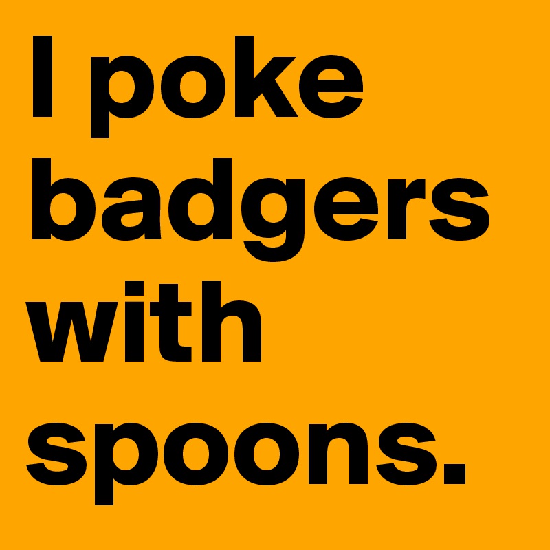 I poke badgers with spoons.