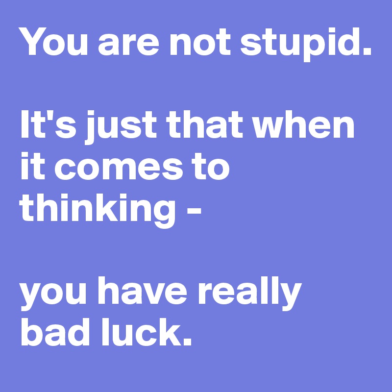 You are not stupid. 

It's just that when it comes to thinking - 

you have really bad luck.