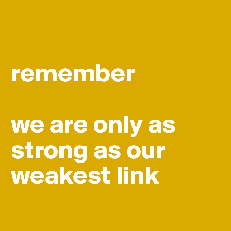 

remember

we are only as strong as our weakest link
