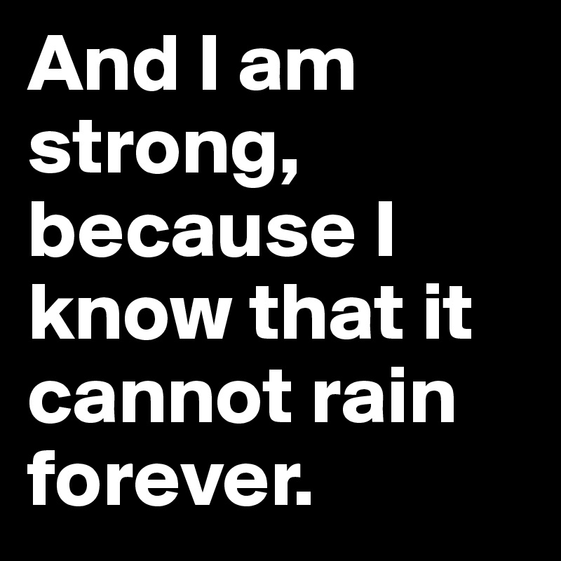 And I am strong, because I know that it cannot rain forever. 