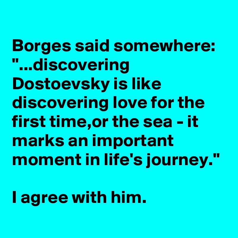 
Borges said somewhere:
"...discovering Dostoevsky is like discovering love for the first time,or the sea - it marks an important moment in life's journey."

I agree with him.
