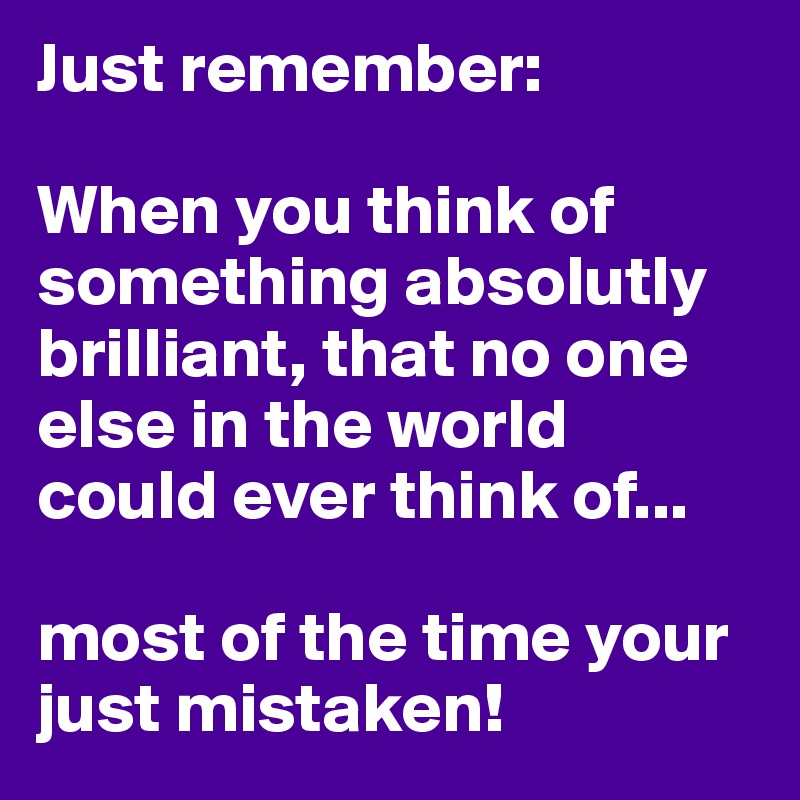 Just remember:

When you think of something absolutly brilliant, that no one else in the world could ever think of...

most of the time your just mistaken!