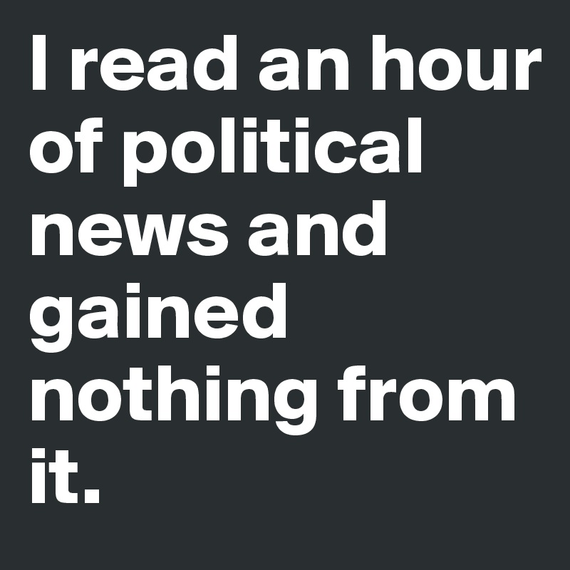 I read an hour of political news and gained nothing from it. 