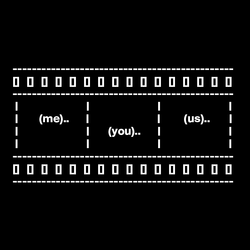 



----------------------------------------------
[]   []   []   []   []   []   []   []   []   []   []   []   []   []   []   []
----------------------------------------------
 |                             |                             |                             |
 |         (me)..       |                             |          (us)..        |
 |                             |        (you)..       |                             |
 |                             |                             |                             |
----------------------------------------------
[]   []   []   []   []   []   []   []   []   []   []   []   []   []   []   []
----------------------------------------------