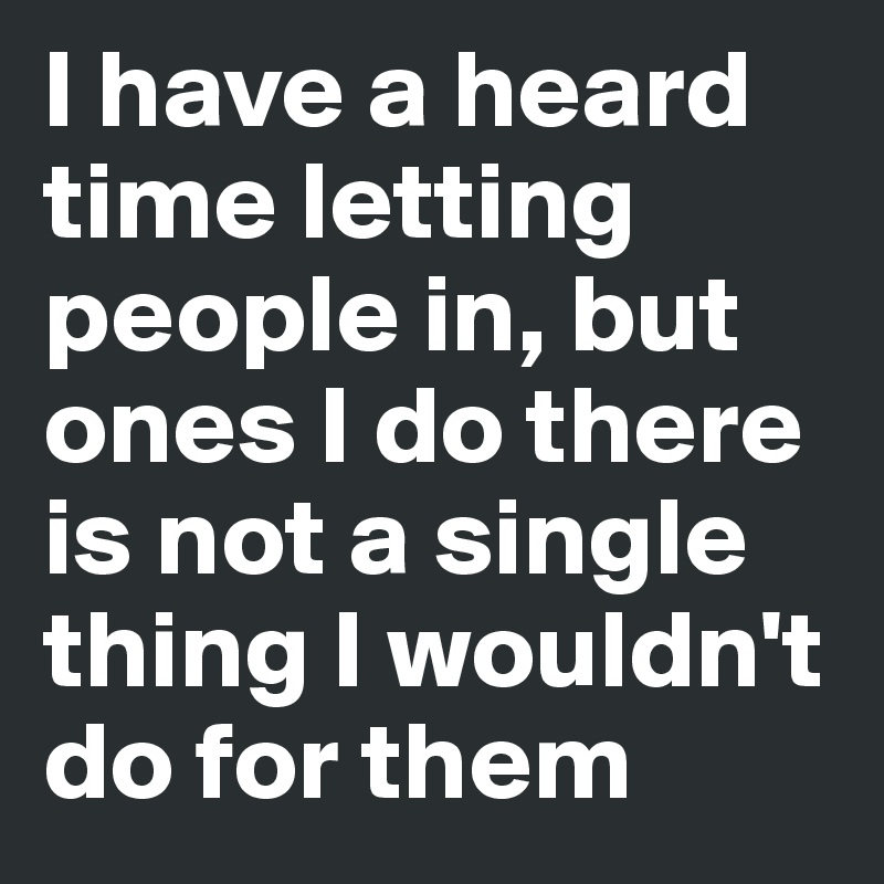 I have a heard time letting people in, but ones I do there is not a single thing I wouldn't do for them