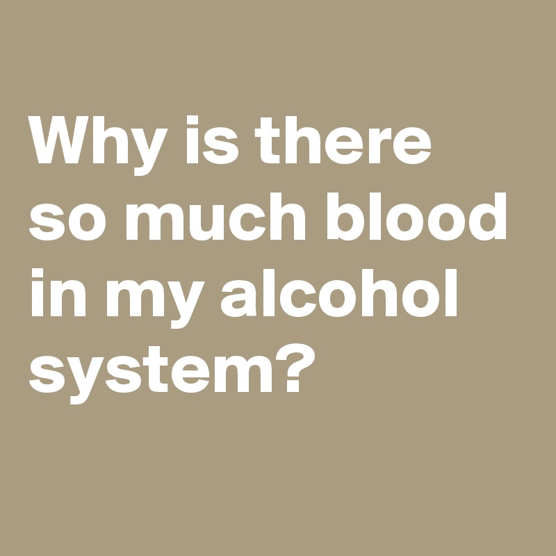 
Why is there so much blood in my alcohol system?
