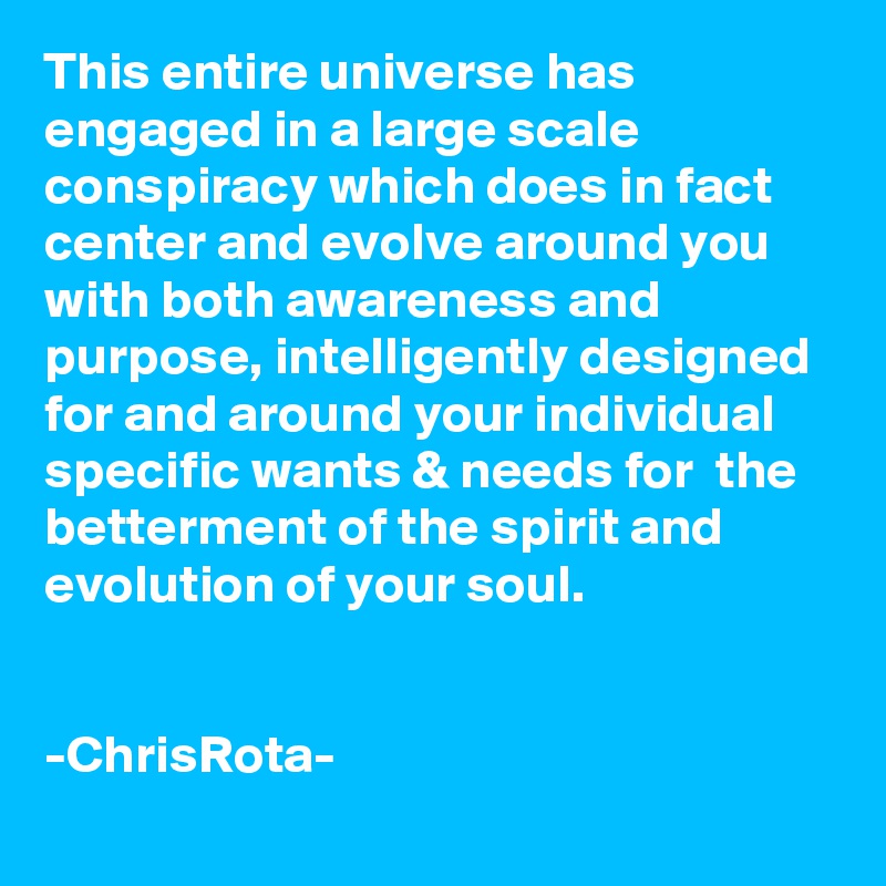 This entire universe has engaged in a large scale conspiracy which does in fact center and evolve around you with both awareness and purpose, intelligently designed for and around your individual specific wants & needs for  the betterment of the spirit and evolution of your soul.


-ChrisRota-
