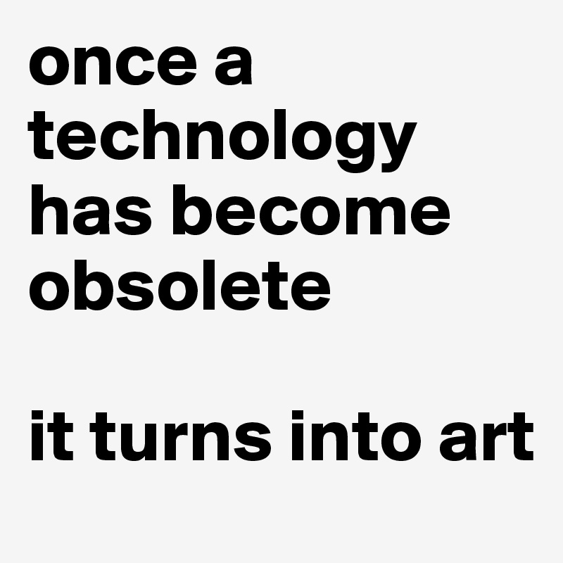 once a technology has become obsolete 

it turns into art