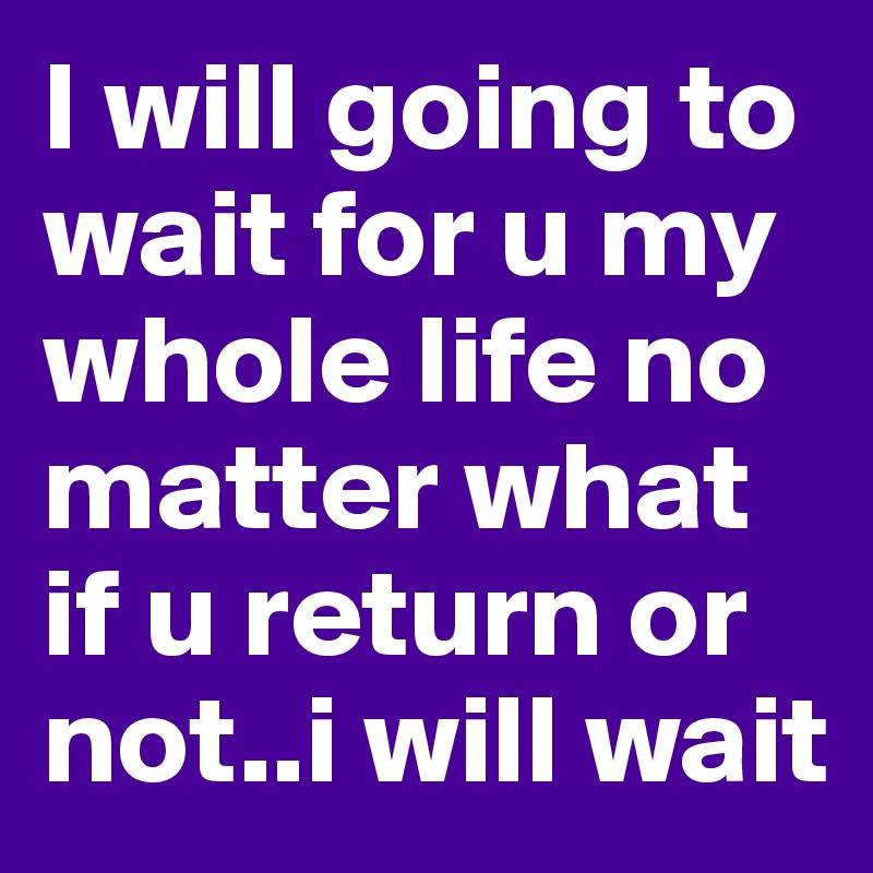 I will going to wait for u my whole life no matter what if u return or not..i will wait 