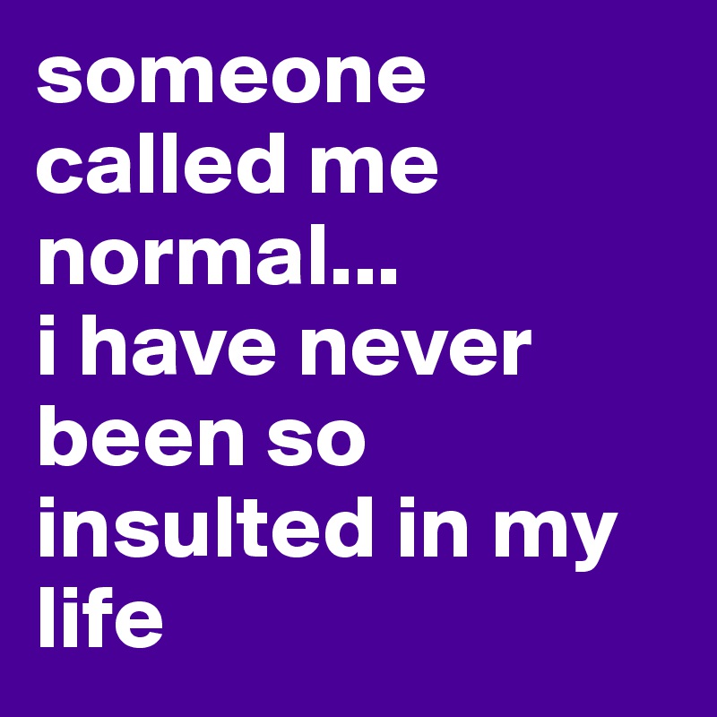 someone called me normal...
i have never been so insulted in my life
