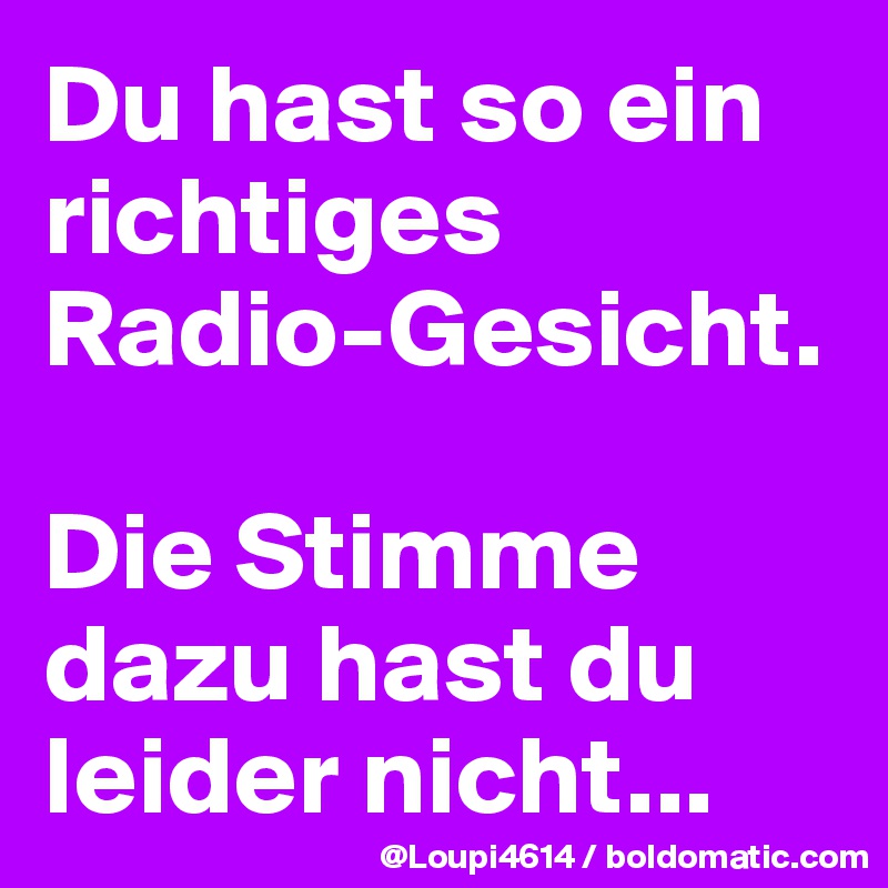 Du hast so ein richtiges Radio-Gesicht.

Die Stimme dazu hast du leider nicht...