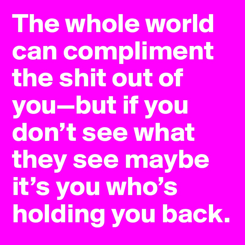 The whole world can compliment the shit out of you—but if you don’t see what they see maybe it’s you who’s holding you back.