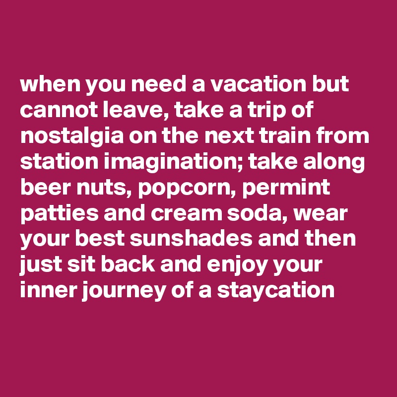 

when you need a vacation but cannot leave, take a trip of nostalgia on the next train from station imagination; take along beer nuts, popcorn, permint patties and cream soda, wear your best sunshades and then just sit back and enjoy your inner journey of a staycation 

