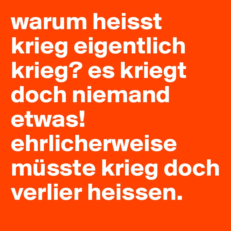 warum heisst krieg eigentlich krieg? es kriegt doch niemand etwas! ehrlicherweise müsste krieg doch verlier heissen.