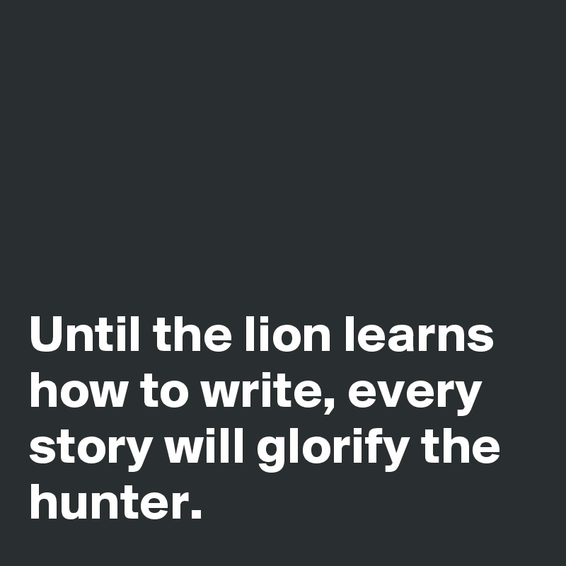 




Until the lion learns how to write, every story will glorify the hunter.