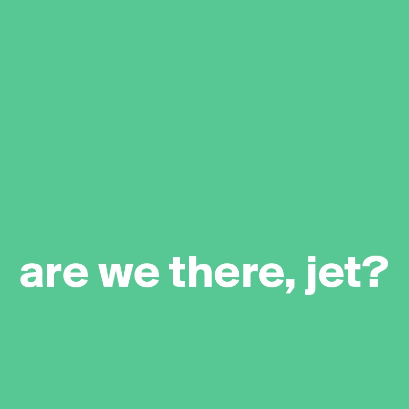 




are we there, jet?
