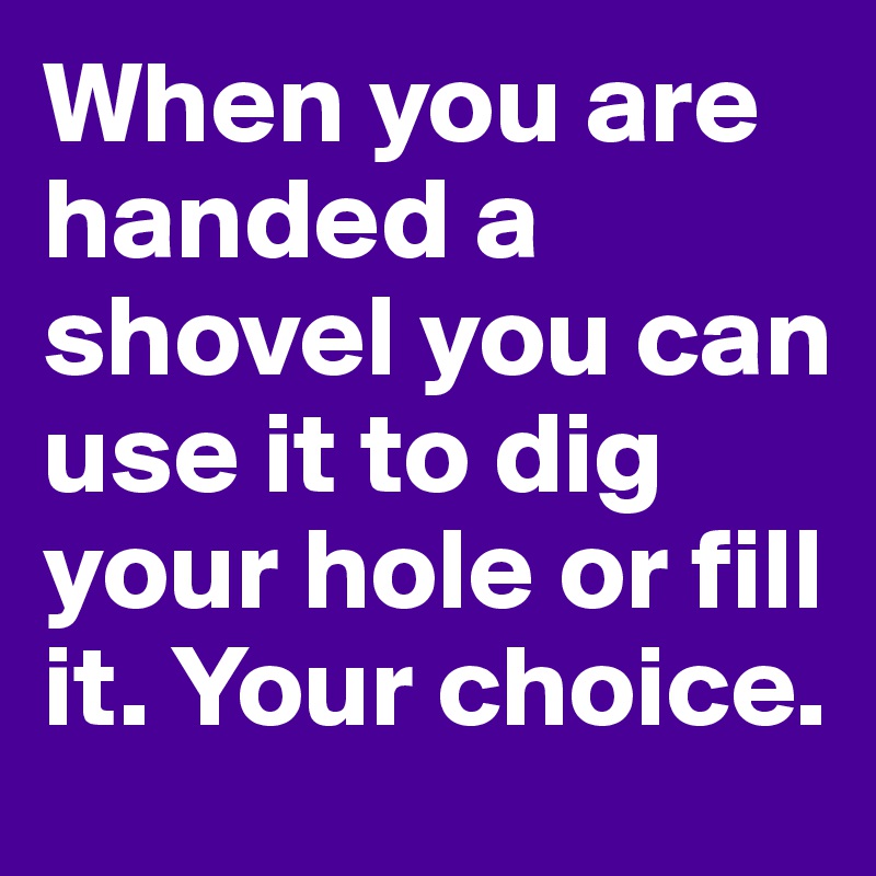 When you are handed a shovel you can use it to dig your hole or fill it. Your choice. 
