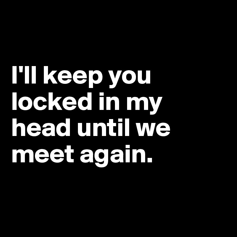 

I'll keep you locked in my head until we meet again.

