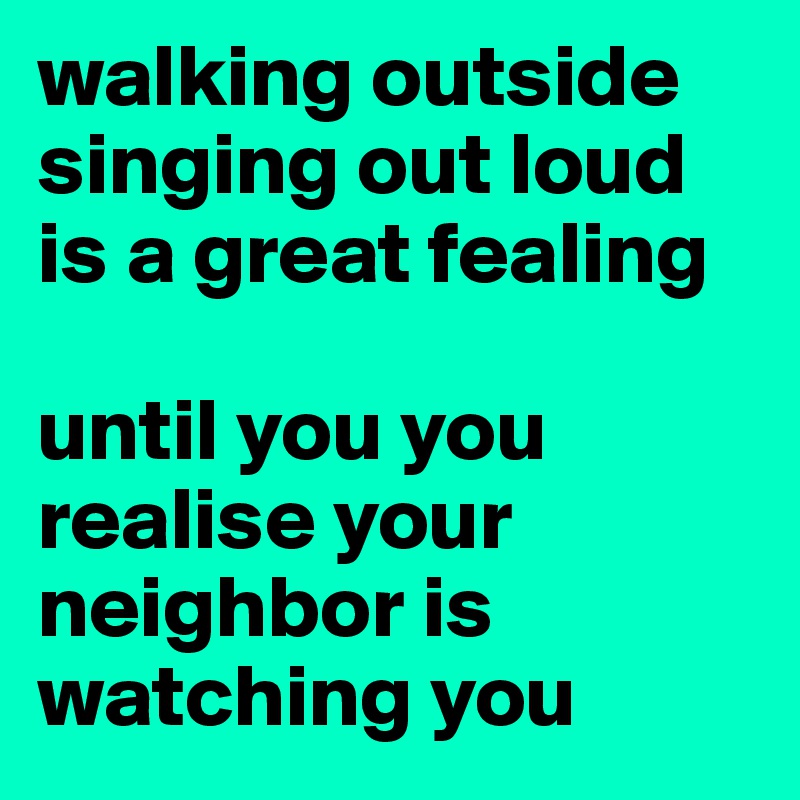 walking outside singing out loud is a great fealing

until you you realise your neighbor is watching you