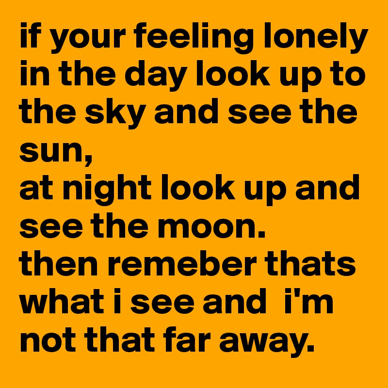 if your feeling lonely
in the day look up to the sky and see the sun,
at night look up and see the moon.
then remeber thats what i see and  i'm not that far away. 